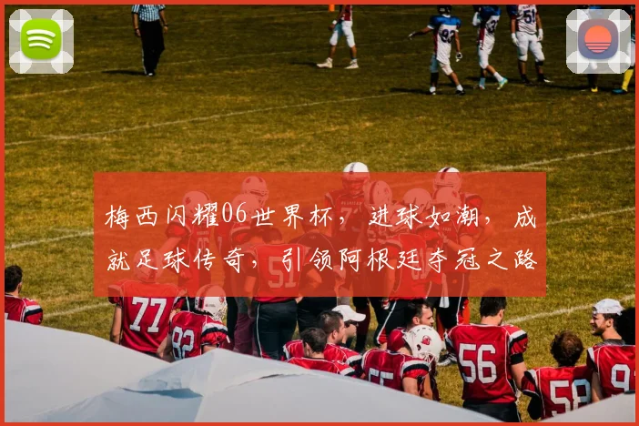梅西闪耀06世界杯，进球如潮，成就足球传奇，引领阿根廷夺冠之路