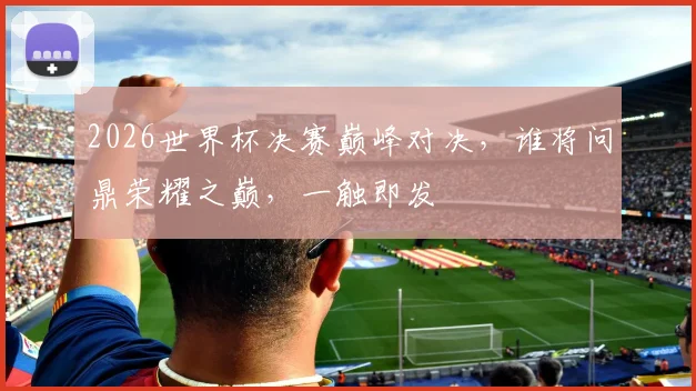 2026世界杯决赛巅峰对决，谁将问鼎荣耀之巅，一触即发