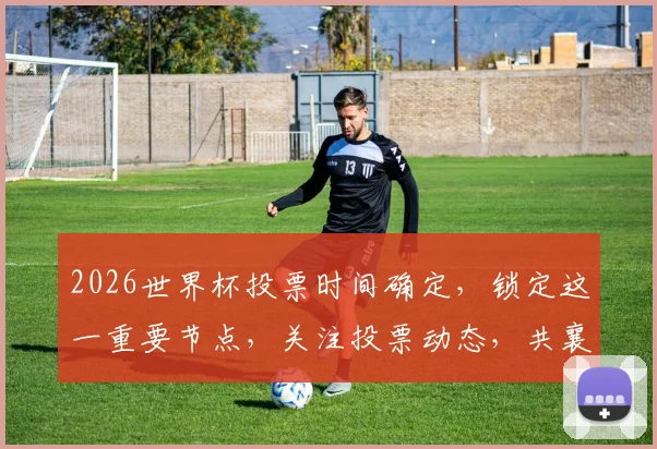 2026世界杯投票时间确定，锁定这一重要节点，关注投票动态，共襄盛举，一触即发