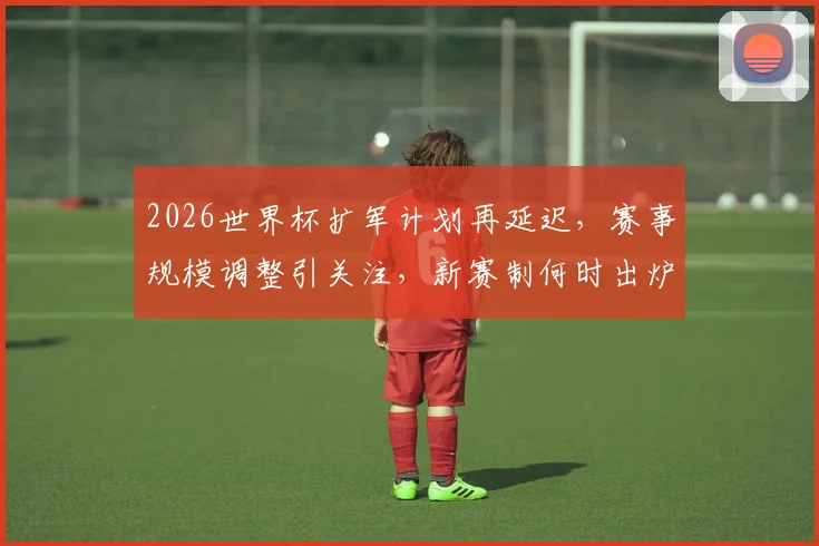 2026世界杯扩军计划再延迟，赛事规模调整引关注，新赛制何时出炉