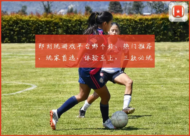 即刻玩游戏平台哪个好，热门推荐，玩家首选，体验至上，三款必玩