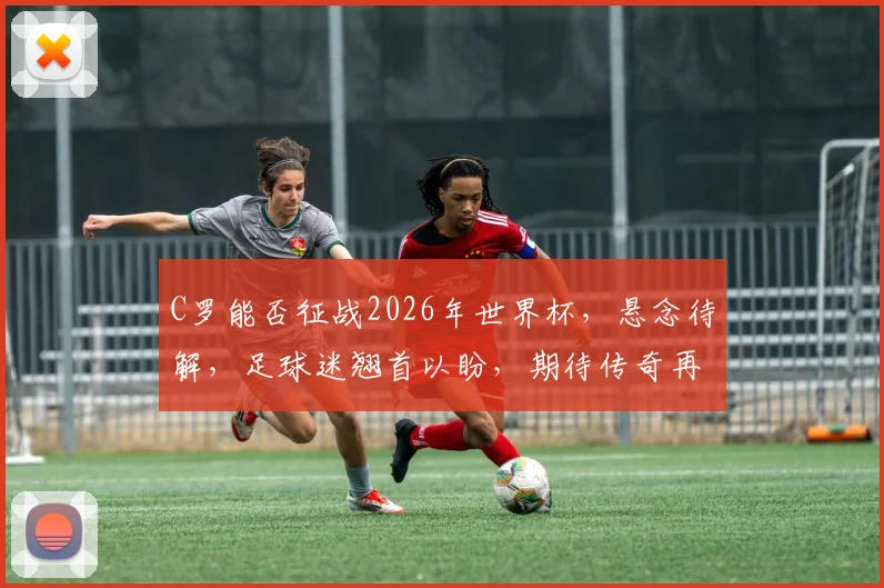 C罗能否征战2026年世界杯，悬念待解，足球迷翘首以盼，期待传奇再续